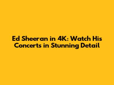 Ed Sheeran in 4K: Watch His Concerts in Stunning Detail