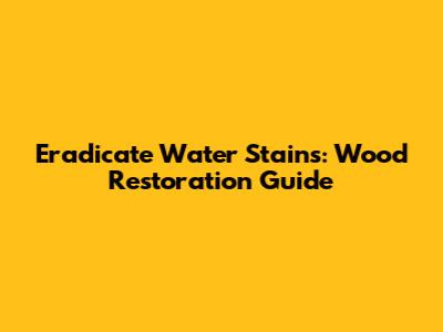 Eradicate Water Stains: Wood Restoration Guide