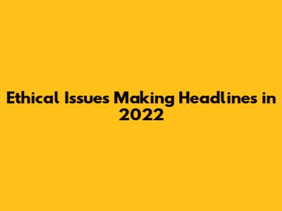 Ethical Issues Making Headlines in 2022