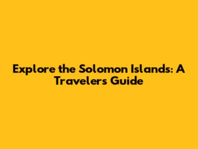 Explore the Solomon Islands: A Traveler's Guide