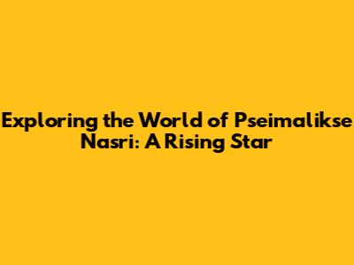 Exploring the World of Pseimalikse Nasri: A Rising Star