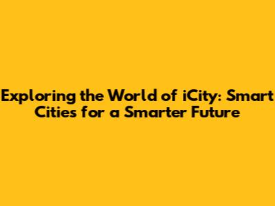 Exploring the World of iCity: Smart Cities for a Smarter Future