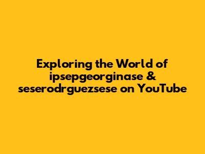 Exploring the World of ipsepgeorginase & seserodrguezsese on YouTube