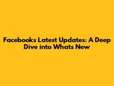 Facebook's Latest Updates: A Deep Dive into What's New