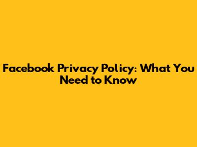 Facebook Privacy Policy: What You Need to Know