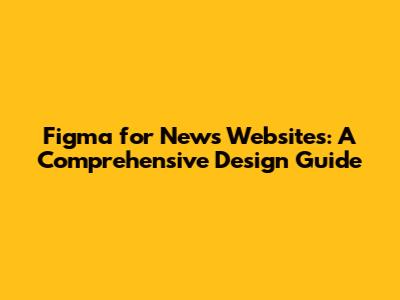 Figma for News Websites: A Comprehensive Design Guide