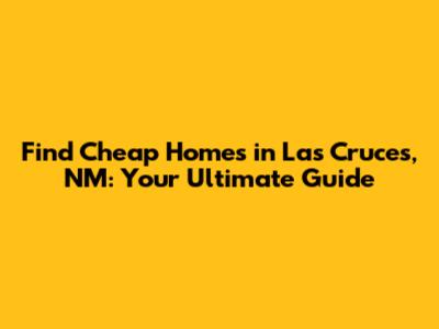 Find Cheap Homes in Las Cruces, NM: Your Ultimate Guide