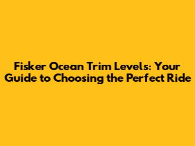 Fisker Ocean Trim Levels: Your Guide to Choosing the Perfect Ride