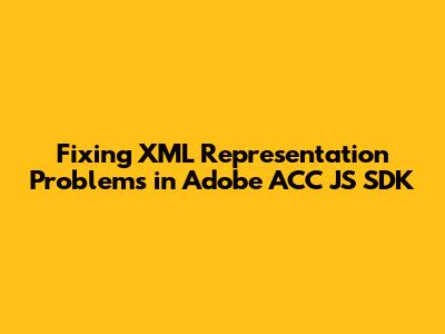 Fixing XML Representation Problems in Adobe ACC JS SDK
