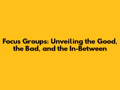 Focus Groups: Unveiling the Good, the Bad, and the In-Between