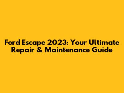 Ford Escape 2023: Your Ultimate Repair & Maintenance Guide