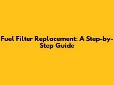 Fuel Filter Replacement: A Step-by-Step Guide