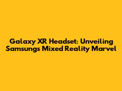 Galaxy XR Headset: Unveiling Samsung's Mixed Reality Marvel