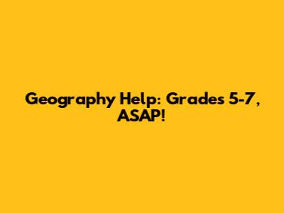 Geography Help: Grades 5-7, ASAP!