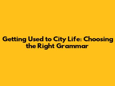 Getting Used to City Life: Choosing the Right Grammar