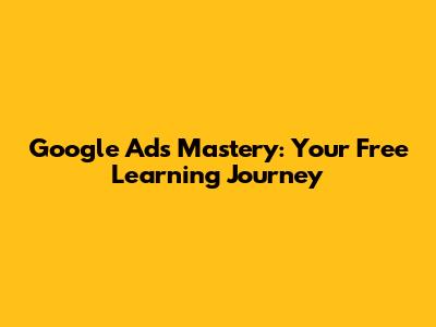 Google Ads Mastery: Your Free Learning Journey