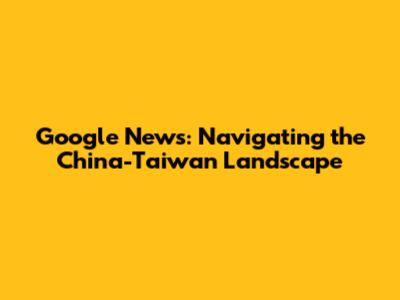 Google News: Navigating the China-Taiwan Landscape
