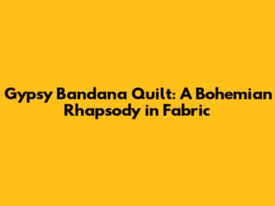 Gypsy Bandana Quilt: A Bohemian Rhapsody in Fabric