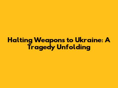 Halting Weapons to Ukraine: A Tragedy Unfolding