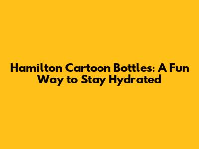 Hamilton Cartoon Bottles: A Fun Way to Stay Hydrated