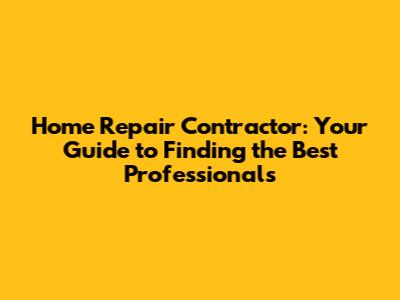Home Repair Contractor: Your Guide to Finding the Best Professionals