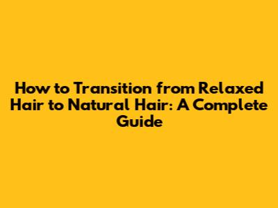 How to Transition from Relaxed Hair to Natural Hair: A Complete Guide