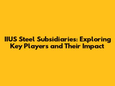 IIUS Steel Subsidiaries: Exploring Key Players and Their Impact