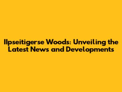 IIpseitigerse Woods: Unveiling the Latest News and Developments