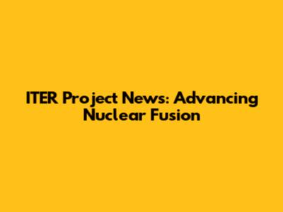 ITER Project News: Advancing Nuclear Fusion