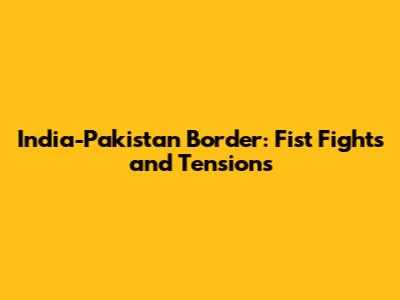 India-Pakistan Border: Fist Fights and Tensions