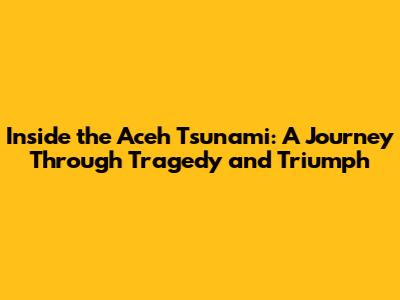 Inside the Aceh Tsunami: A Journey Through Tragedy and Triumph