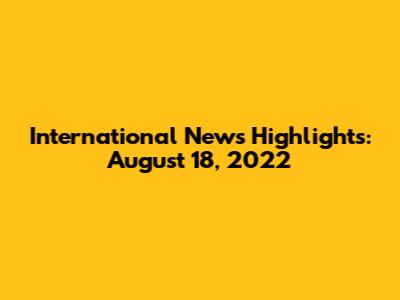 International News Highlights: August 18, 2022