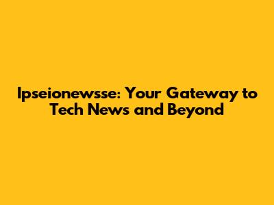 Ipseionewsse: Your Gateway to Tech News and Beyond