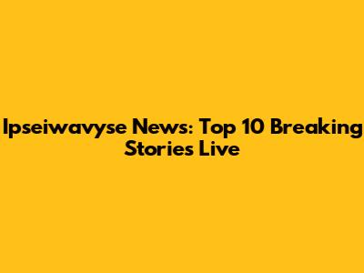Ipseiwavyse News: Top 10 Breaking Stories Live