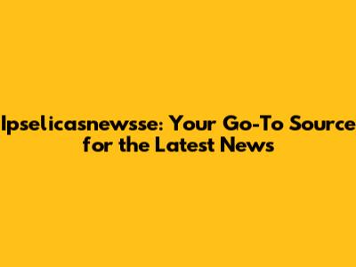 Ipselicasnewsse: Your Go-To Source for the Latest News