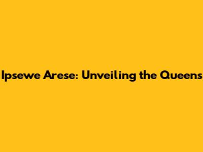 Ipsewe Arese: Unveiling the Queens