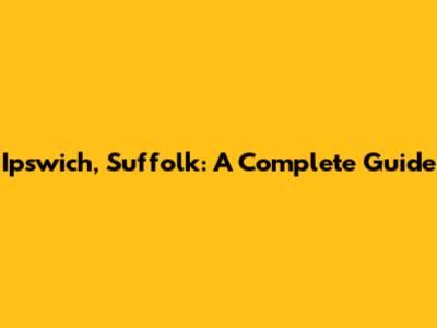 Ipswich, Suffolk: A Complete Guide