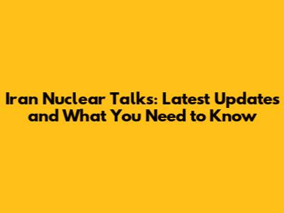 Iran Nuclear Talks: Latest Updates and What You Need to Know