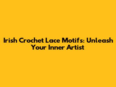 Irish Crochet Lace Motifs: Unleash Your Inner Artist