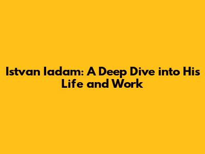 Istvan Iadam: A Deep Dive into His Life and Work