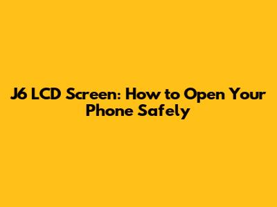 J6 LCD Screen: How to Open Your Phone Safely