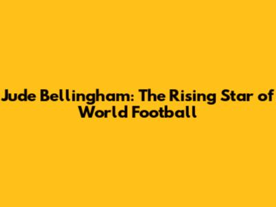 Jude Bellingham: The Rising Star of World Football
