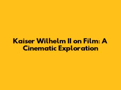Kaiser Wilhelm II on Film: A Cinematic Exploration