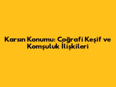 Kars'ın Konumu: Coğrafi Keşif ve Komşuluk İlişkileri