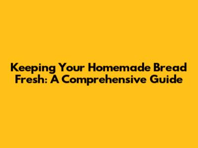 Keeping Your Homemade Bread Fresh: A Comprehensive Guide