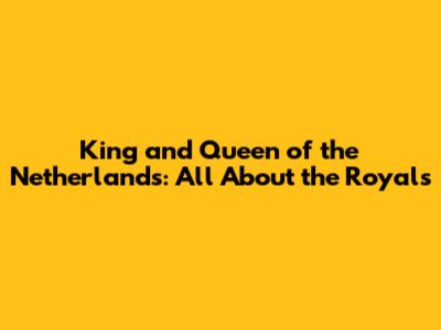 King and Queen of the Netherlands: All About the Royals