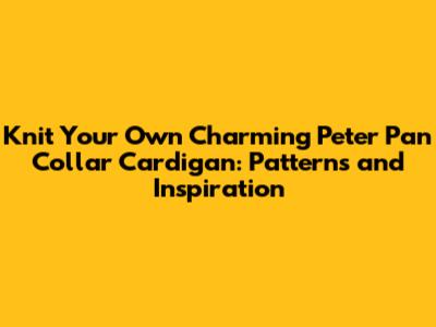 Knit Your Own Charming Peter Pan Collar Cardigan: Patterns and Inspiration