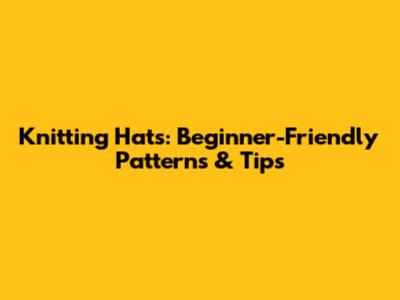Knitting Hats: Beginner-Friendly Patterns & Tips