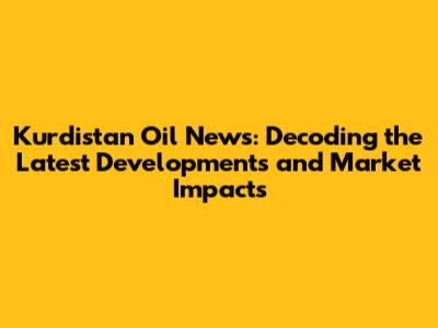 Kurdistan Oil News: Decoding the Latest Developments and Market Impacts