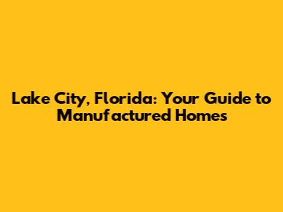 Lake City, Florida: Your Guide to Manufactured Homes